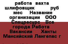 работа. вахта. шлифовщик. 50 000 руб./мес. › Название организации ­ ООО Спецресурс - Все города Работа » Вакансии   . Ханты-Мансийский,Лангепас г.